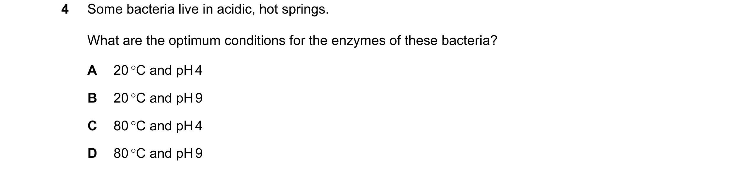 Question 49: Some bacteria live in acidic, hot springs. What are the optimum conditions for the enzymes of these bacteria? A 20 C and pH 4 B 20 C and …