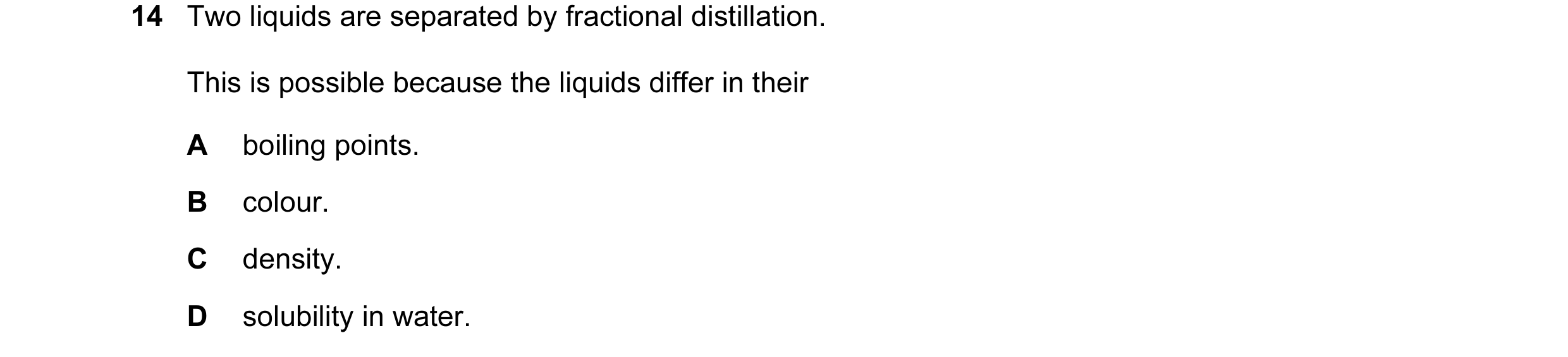 Question 31: Two liquids are separated by fractional distillation. This is possible because the liquids differ in their A boiling points. B colour. C de…