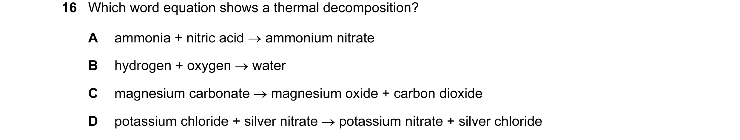 Question 14: Which word equation shows a thermal decomposition? A ammonia + nitric acid → ammonium nitrate B hydrogen + oxygen → water C magnesium carbo…