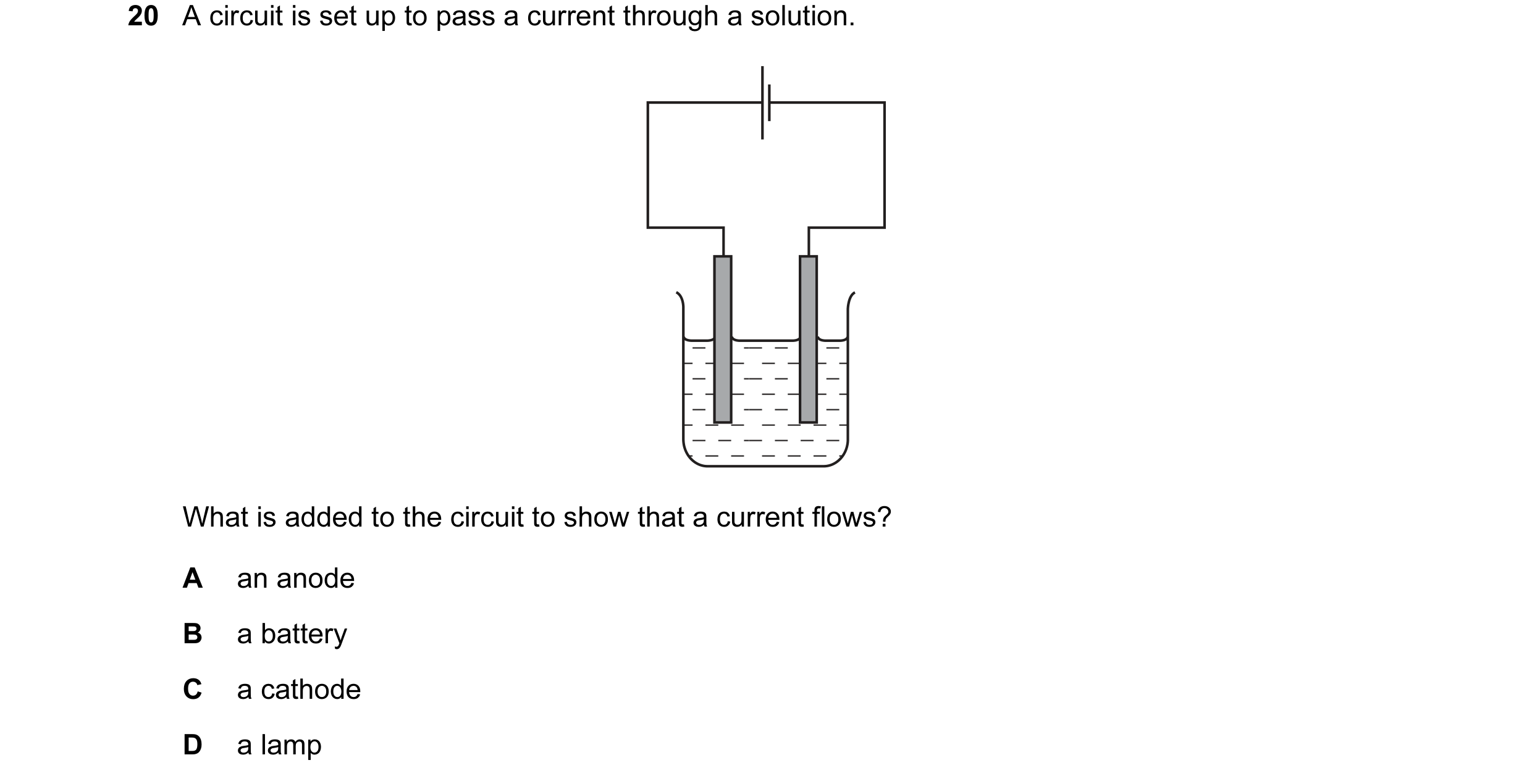 Question 39: A circuit is set up to pass a current through a solution. What is added to the circuit to show that a current flows? A an anode B a battery…