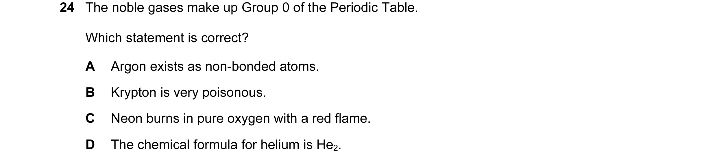Question 9: The noble gases make up Group 0 of the Periodic Table. Which statement is correct? A Argon exists as non-bonded atoms. B Krypton is very po…