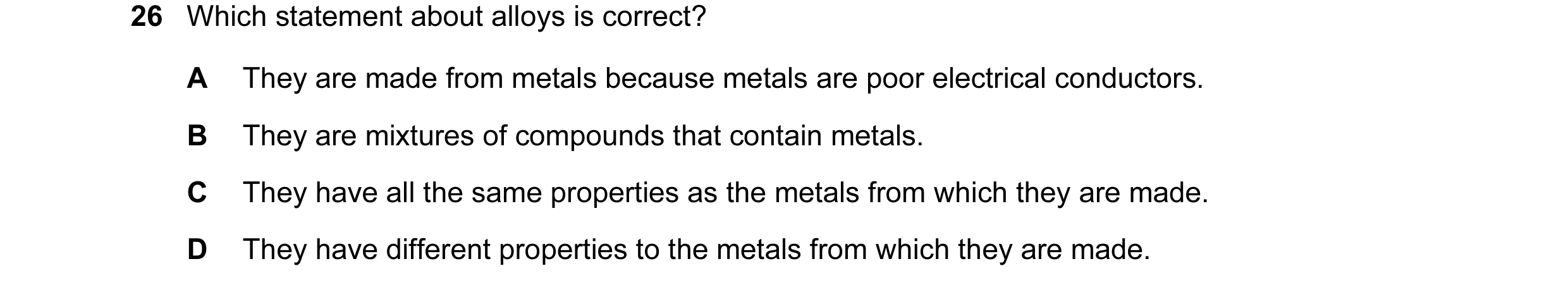 Question 12: Which statement about alloys is correct? A They are made from metals because metals are poor electrical conductors. B They are mixtures of …