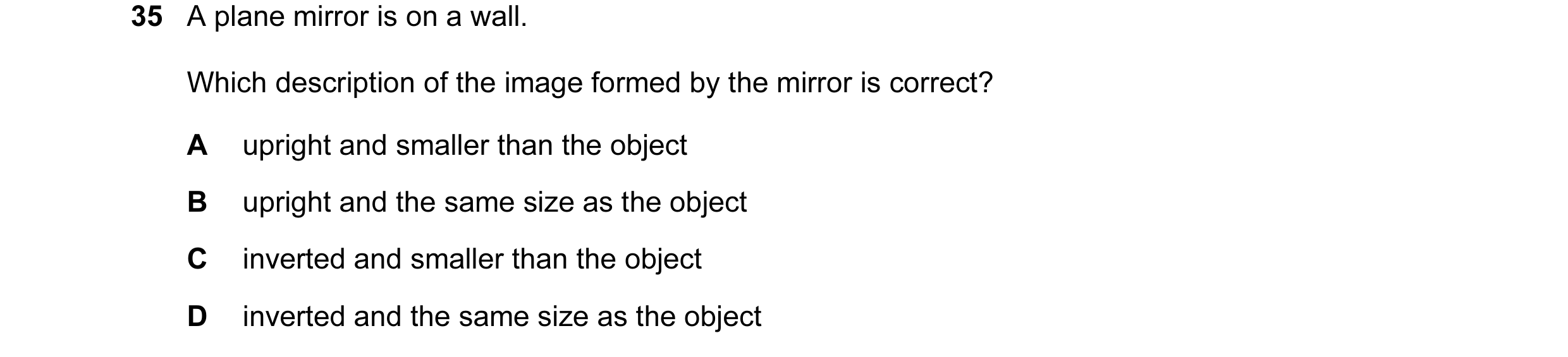 Question 38: A plane mirror is on a wall. Which description of the image formed by the mirror is correct? A upright and smaller than the object B uprigh…
