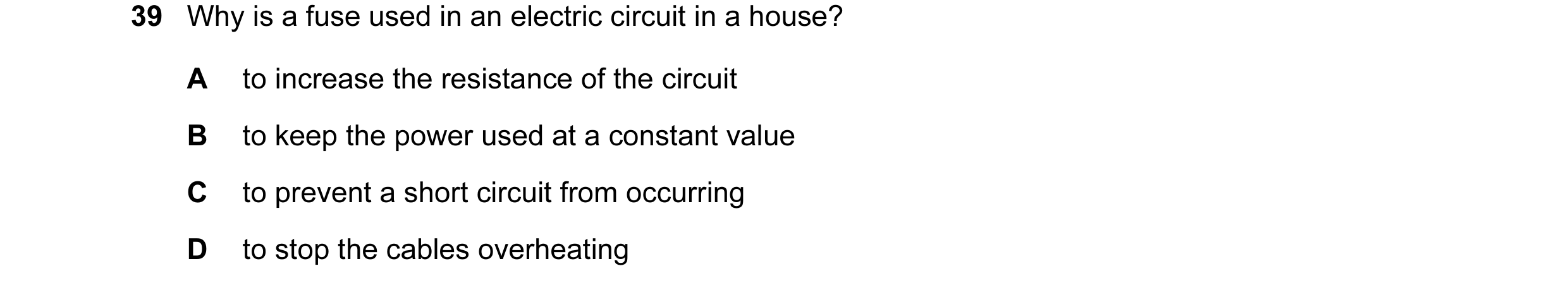 Question 26: Why is a fuse used in an electric circuit in a house? A to increase the resistance of the circuit B to keep the power used at a constant va…