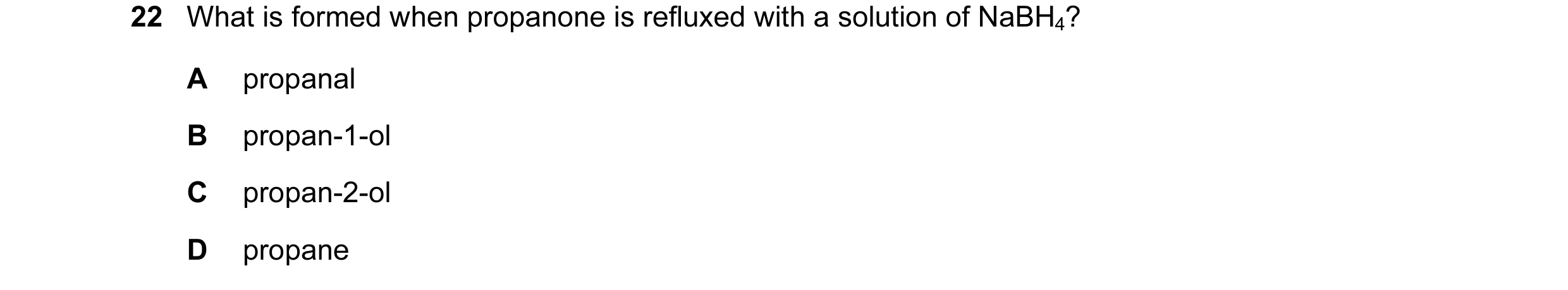 Question 27: What is formed when propanone is refluxed with a solution of NaBH4? A propanal B propan-1-ol C propan-2-ol D propane