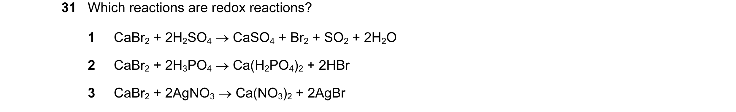 Question 31: Which reactions are redox reactions? 1 CaBr2 + 2H2SO4 → CaSO4 + Br2 + SO2 + 2H2O 2 CaBr2 + 2H3PO4 → Ca(H2PO4)2 + 2HBr 3 CaBr2 + 2AgNO3 → Ca…