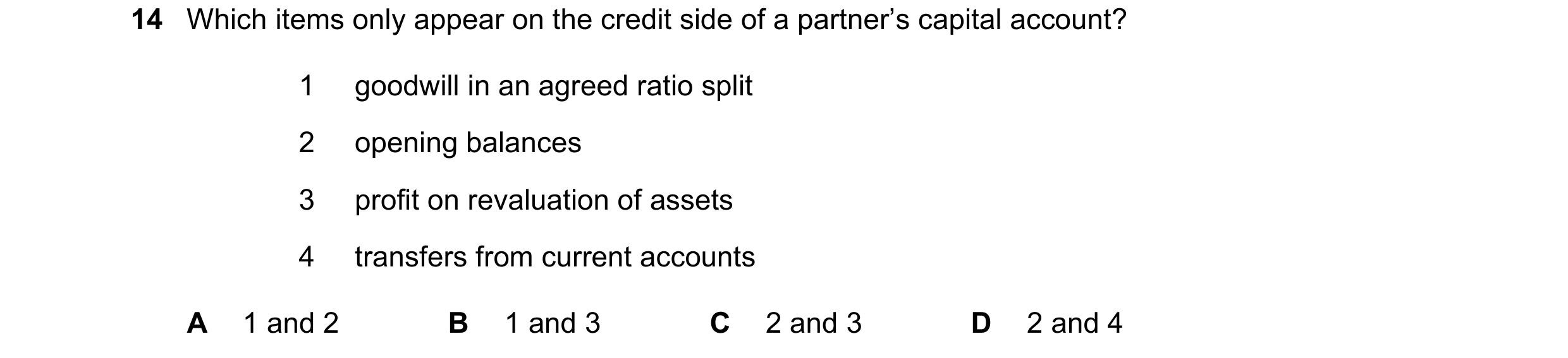 Question 249: Which items only appear on the credit side of a partner’s capital account? 1 goodwill in an agreed ratio split 2 opening balances 3 profit …