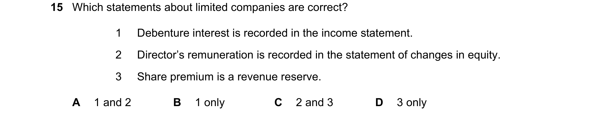 Question 40: Which statements about limited companies are correct? 1 Debenture interest is recorded in the income statement. 2 Director’s remuneration i…