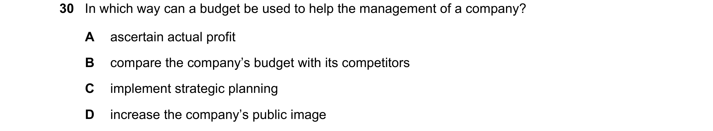 Question 29: In which way can a budget be used to help the management of a company? A ascertain actual profit B compare the company’s budget with its co…