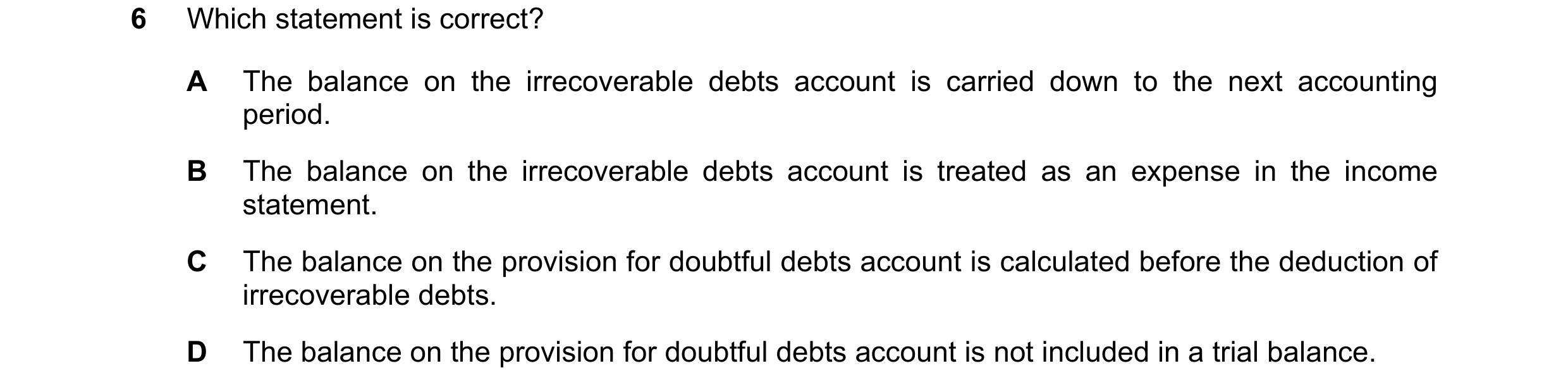 Question 232: Which statement is correct? A The balance on the irrecoverable debts account is carried down to the next accounting period. B The balance o…