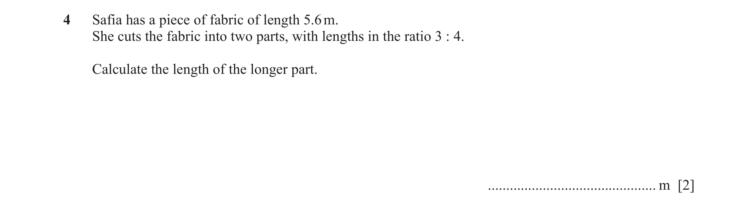Question 125: Safia has a piece of fabric of length 5.6 m. She cuts the fabric into two parts, with lengths in the ratio 3 : 4. Calculate the length of t…