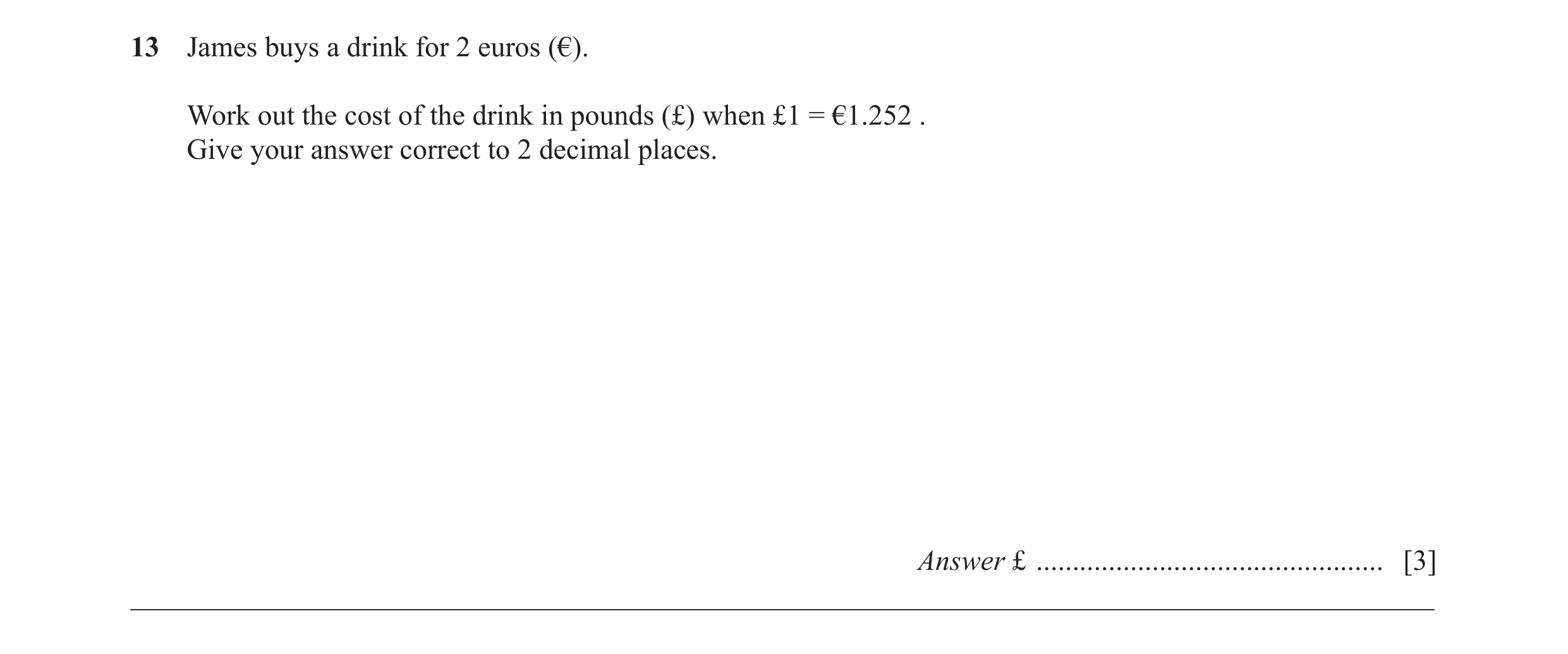 Question 61: James buys a drink for 2 euros (€). Work out the cost of the drink in pounds (£) when £1 = €1.252 . Give your answer correct to 2 decimal p…