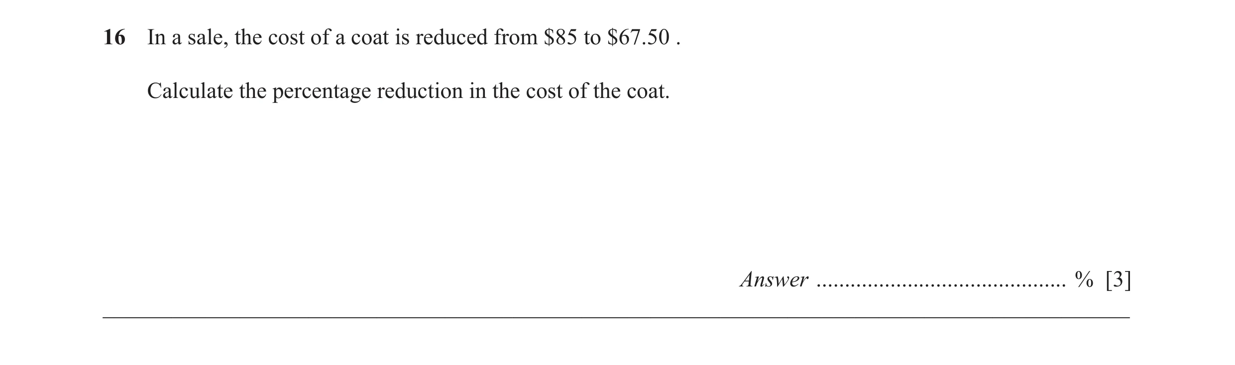 Question 43: In a sale, the cost of a coat is reduced from $85 to $67.50 . Calculate the percentage reduction in the cost of the coat. Answer ..........…