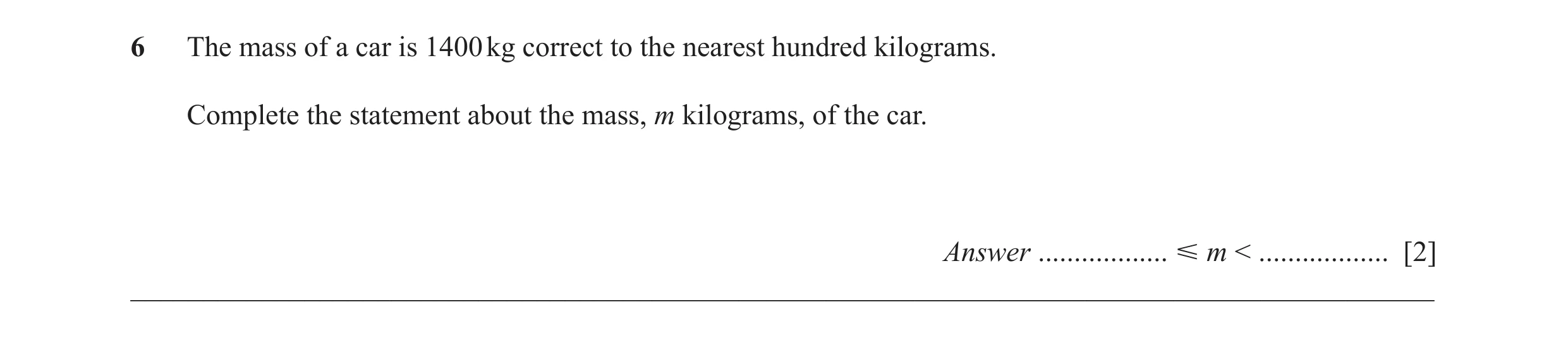 Question 46: The mass of a car is 1400 kg correct to the nearest hundred kilograms. Complete the statement about the mass, m kilograms, of the car. Answ…
