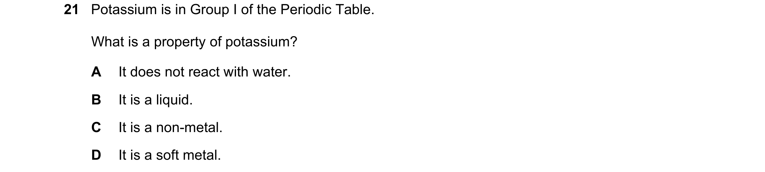 Question 21: Potassium is in Group I of the Periodic Table. What is a property of potassium? A It does not react with water. B It is a liquid. C It is a…