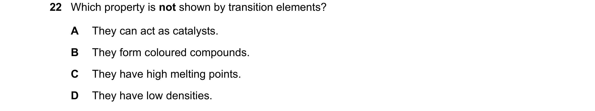 Question 17: Which property is not shown by transition elements? A They can act as catalysts. B They form coloured compounds. C They have high melting p…
