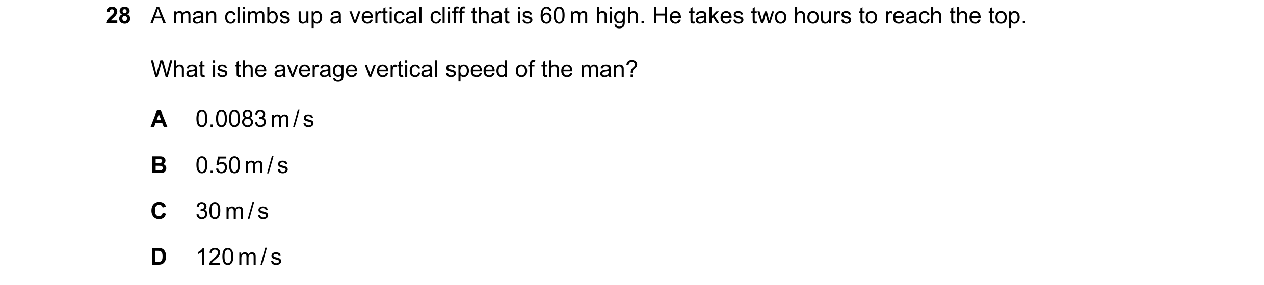 Question 56: A man climbs up a vertical cliff that is 60 m high. He takes two hours to reach the top. What is the average vertical speed of the man? A 0…