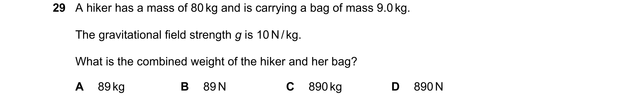 Question 16: A hiker has a mass of 80 kg and is carrying a bag of mass 9.0 kg. The gravitational field strength g is 10 N / kg. What is the combined wei…
