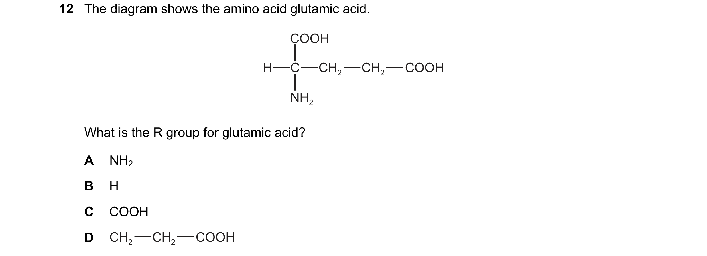 Question 223: The diagram shows the amino acid glutamic acid. COOH H C CH2 CH2 COOH NH2 What is the R group for glutamic acid? A NH2 B H C COOH D CH2 CH2…