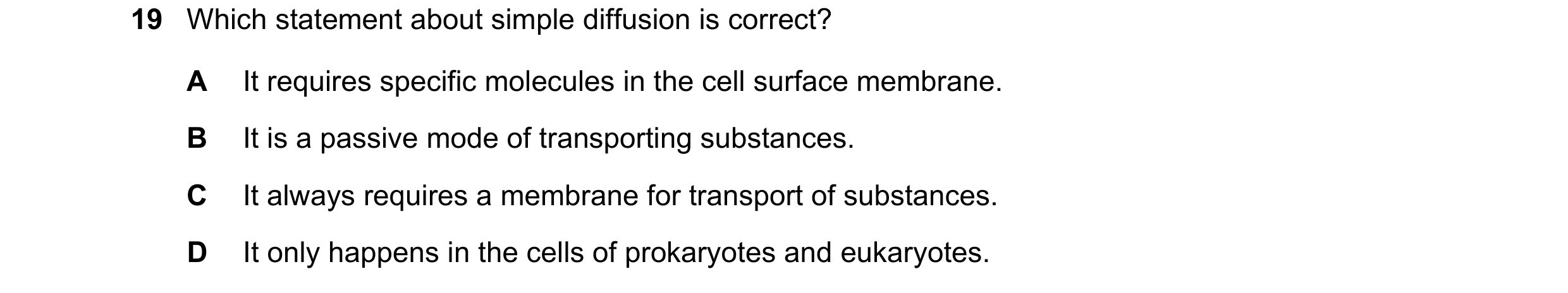Question 217: Which statement about simple diffusion is correct? A It requires specific molecules in the cell surface membrane. B It is a passive mode of…