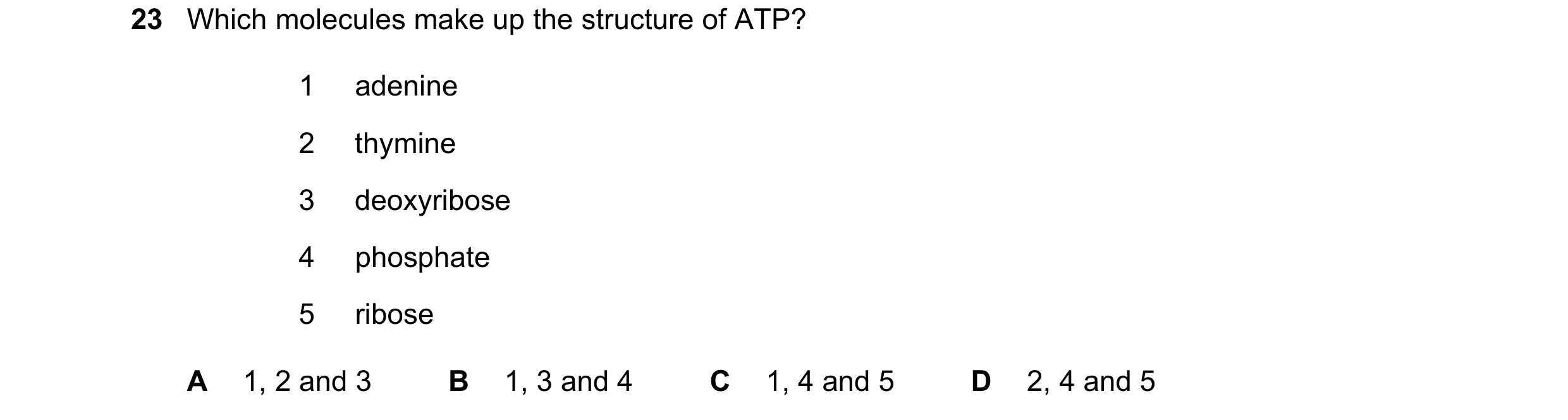 Question 197: Which molecules make up the structure of ATP? 1 adenine 2 thymine 3 deoxyribose 4 phosphate 5 ribose A 1, 2 and 3 B 1, 3 and 4 C 1, 4 and 5…