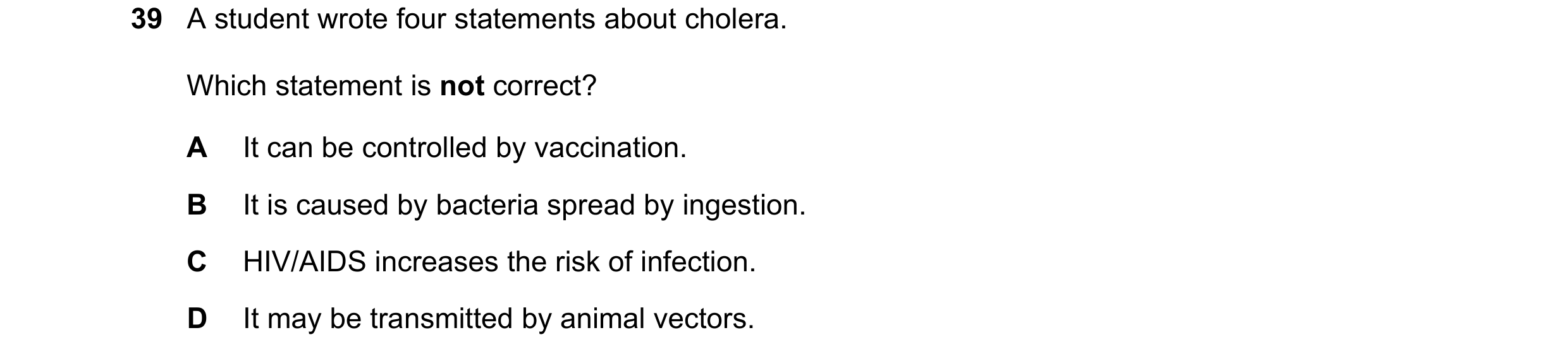 Question 148: A student wrote four statements about cholera. Which statement is not correct? A It can be controlled by vaccination. B It is caused by bac…