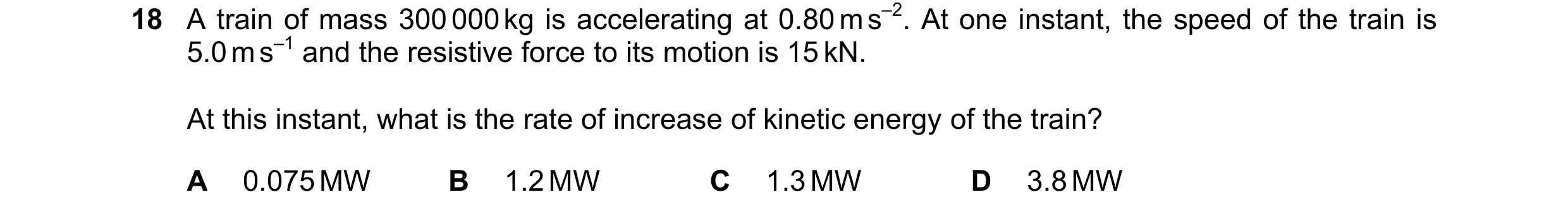Question 116: A train of mass 300 000 kg is accelerating at 0.80 m s–2. At one instant, the speed of the train is 5.0 m s–1 and the resistive force to it…