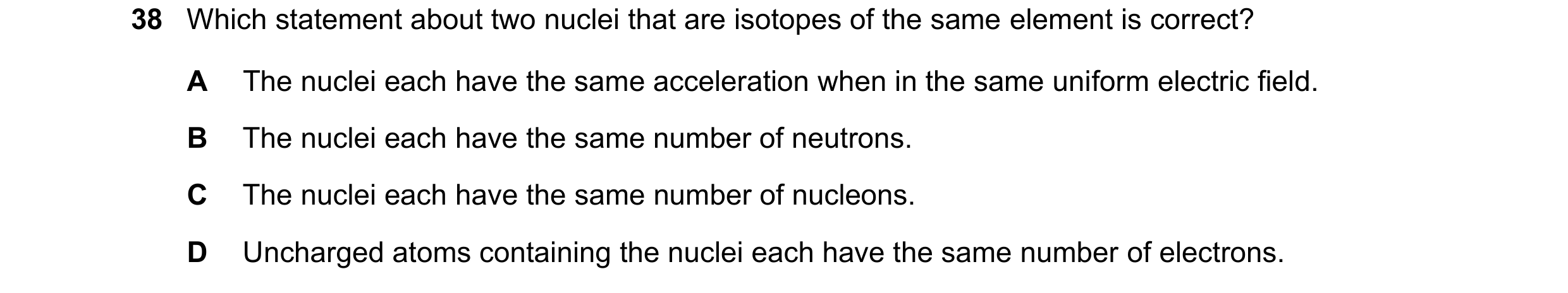 Question 102: Which statement about two nuclei that are isotopes of the same element is correct? A The nuclei each have the same acceleration when in the…