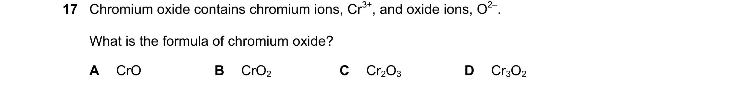 Question 10: Chromium oxide contains chromium ions, Cr3+, and oxide ions, O2–. What is the formula of chromium oxide? A CrO B CrO2 C Cr2O3 D Cr3O2