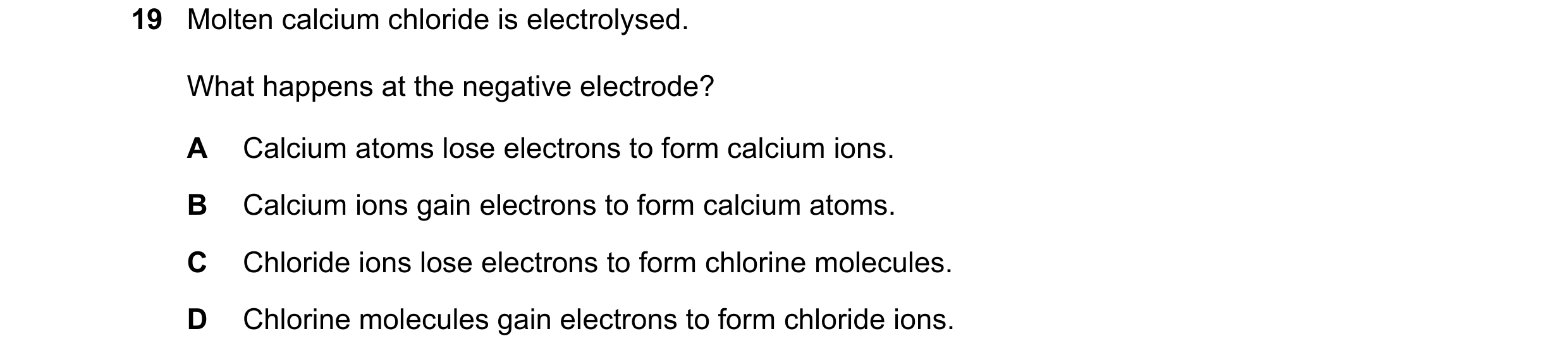 Question 13: Molten calcium chloride is electrolysed. What happens at the negative electrode? A Calcium atoms lose electrons to form calcium ions. B Cal…
