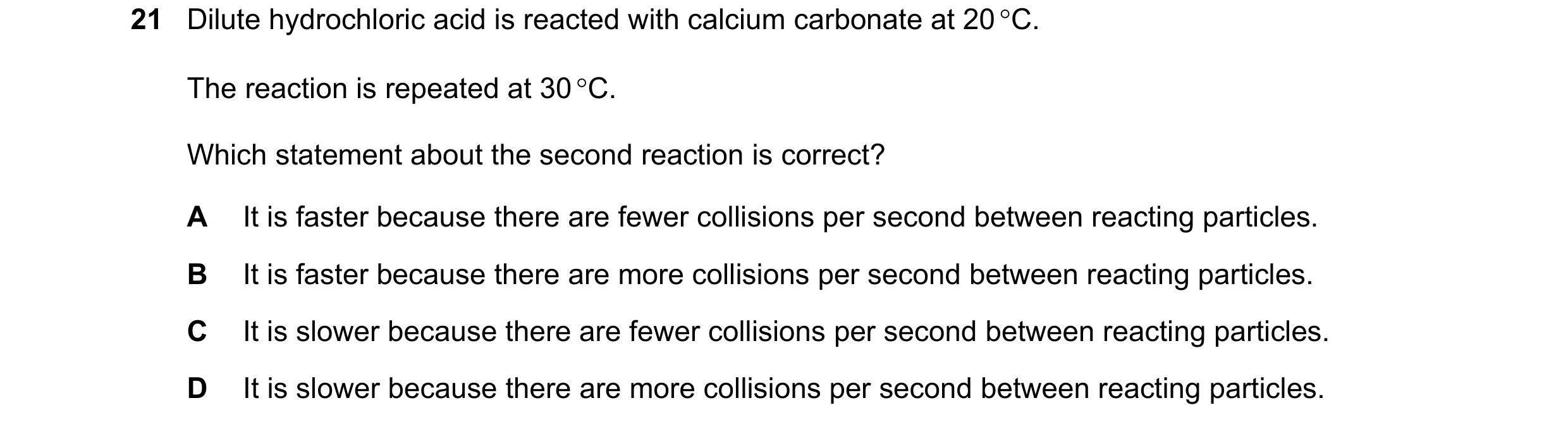 Question 11: Dilute hydrochloric acid is reacted with calcium carbonate at 20 °C. The reaction is repeated at 30 °C. Which statement about the second re…