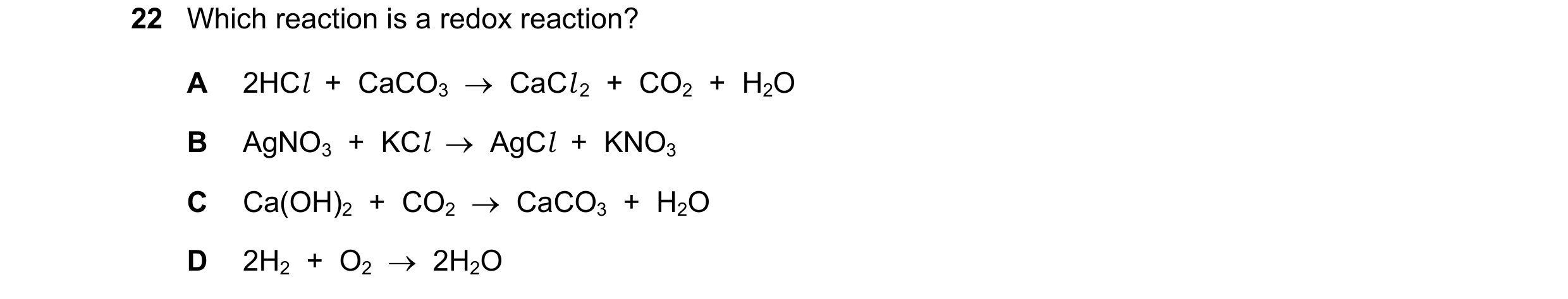 Question 11: Which reaction is a redox reaction? A 2HCl  +  CaCO3  →  CaCl 2  +  CO2  +  H2O B AgNO3  +  KCl  →  AgCl  +  KNO3 C Ca(OH)2  +  CO2  →  CaC…