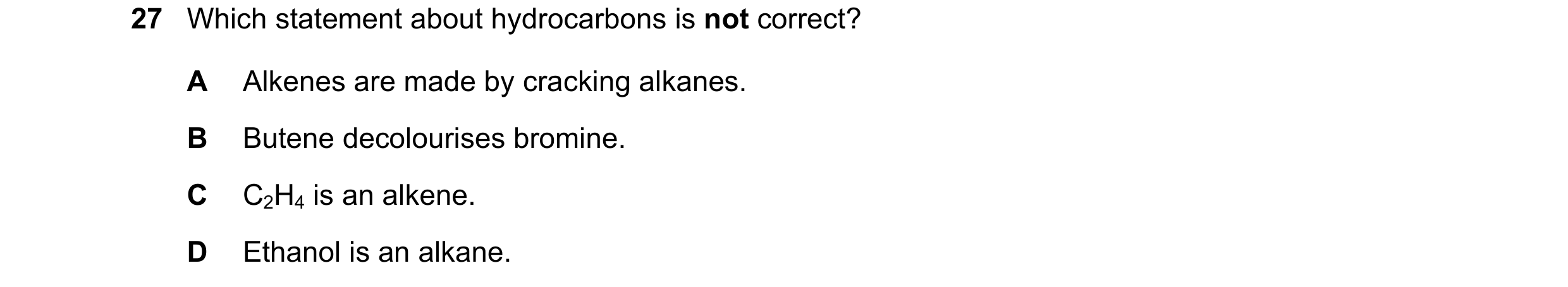 Question 2: Which statement about hydrocarbons is not correct? A Alkenes are made by cracking alkanes. B Butene decolourises bromine. C C2H4 is an alke…