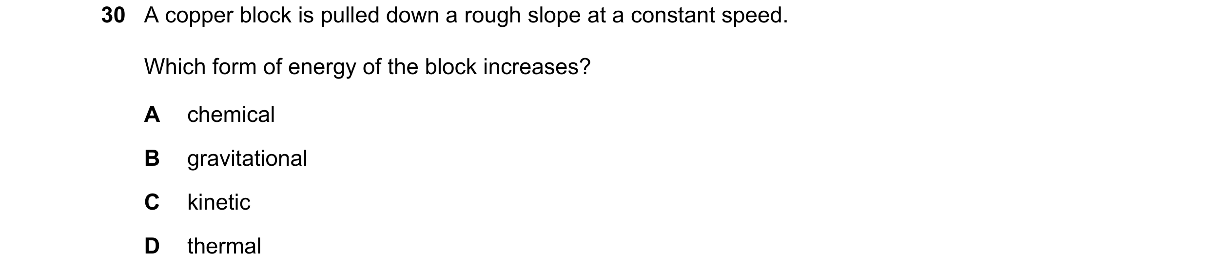 Question 16: A copper block is pulled down a rough slope at a constant speed. Which form of energy of the block increases? A chemical B gravitational C …