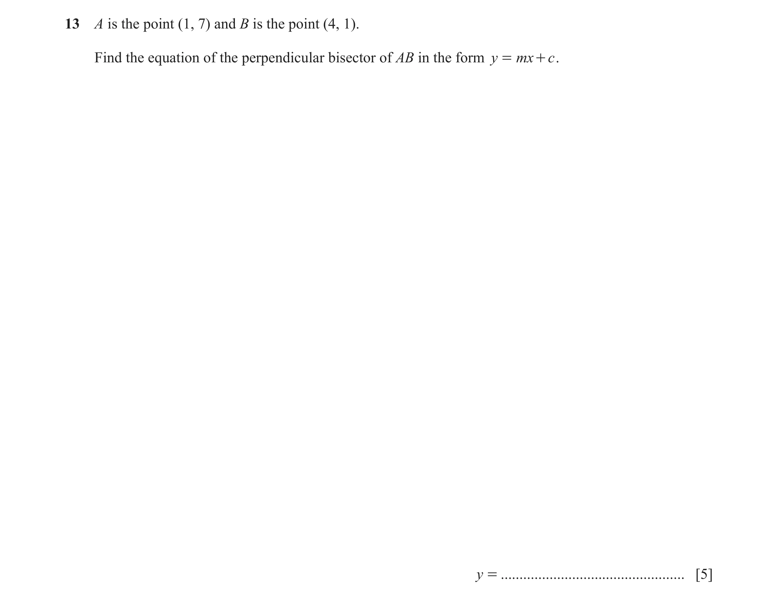 Question 8: A is the point (1, 7) and B is the point (4, 1). Find the equation of the perpendicular bisector of AB in the form y = mx + c . y = .......…