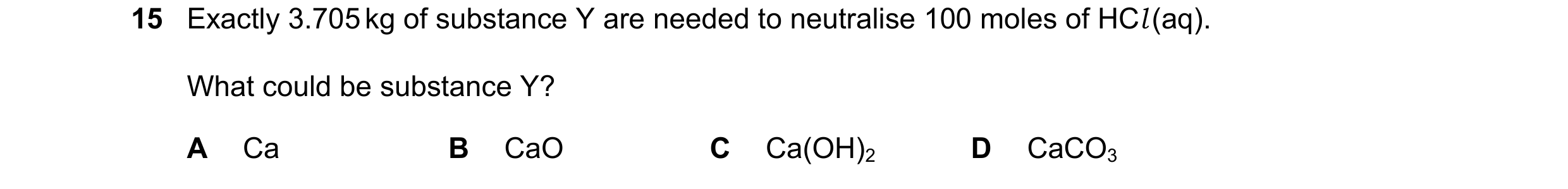 Question 130: Exactly 3.705 kg of substance Y are needed to neutralise 100 moles of HCl (aq). What could be substance Y? A Ca B CaO C Ca(OH)2 D CaCO3