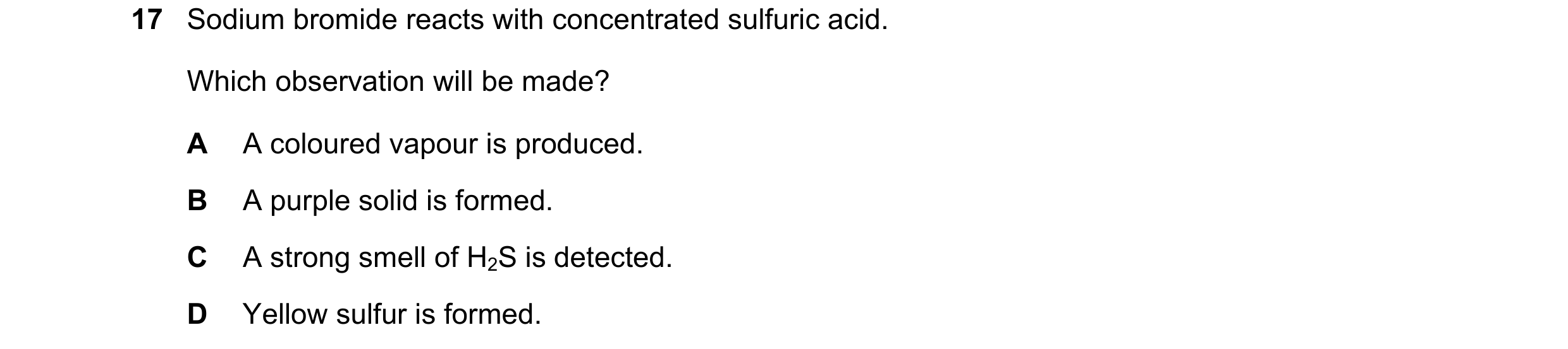 Question 54: Sodium bromide reacts with concentrated sulfuric acid. Which observation will be made? A A coloured vapour is produced. B A purple solid is…