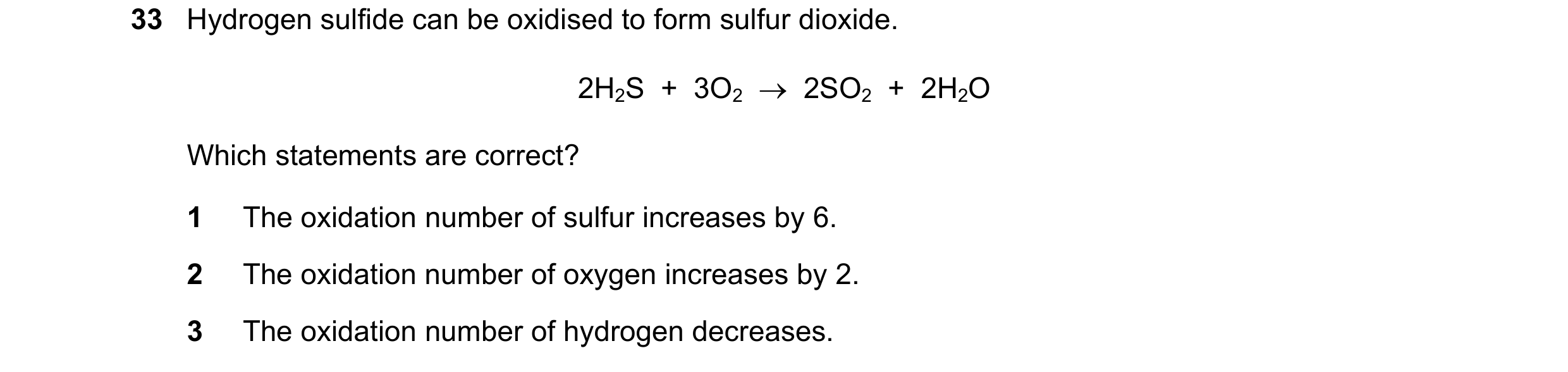 Question 174: Hydrogen sulfide can be oxidised to form sulfur dioxide. 2H2S  +  3O2  →  2SO2  +  2H2O Which statements are correct? 1 The oxidation numbe…