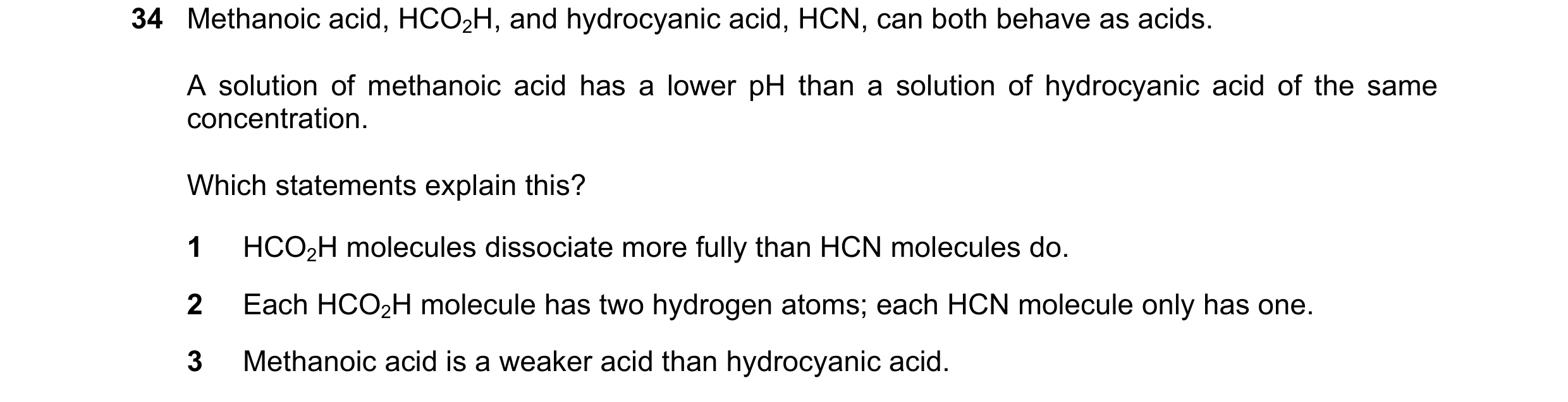Question 21: Methanoic acid, HCO2H, and hydrocyanic acid, HCN, can both behave as acids. A solution of methanoic acid has a lower pH than a solution of …