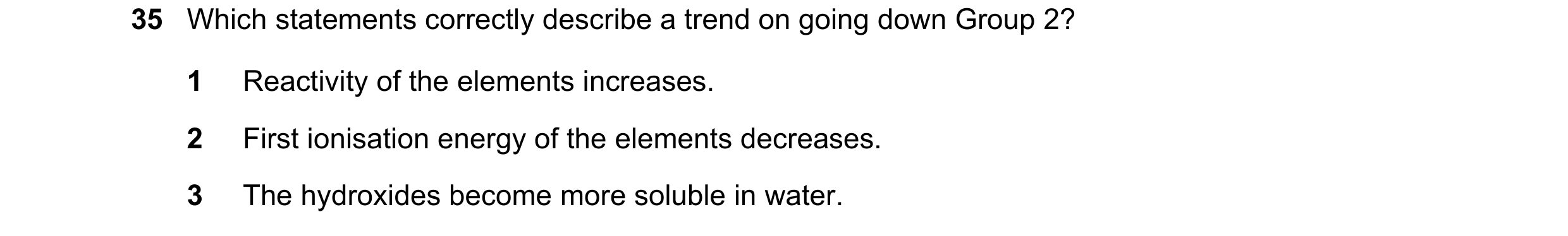 Question 132: Which statements correctly describe a trend on going down Group 2? 1 Reactivity of the elements increases. 2 First ionisation energy of the…