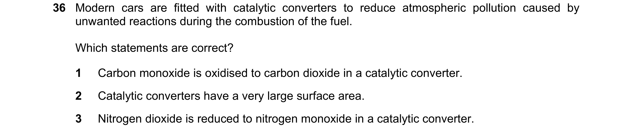 Question 175: Modern cars are fitted with catalytic converters to reduce atmospheric pollution caused by unwanted reactions during the combustion of the …