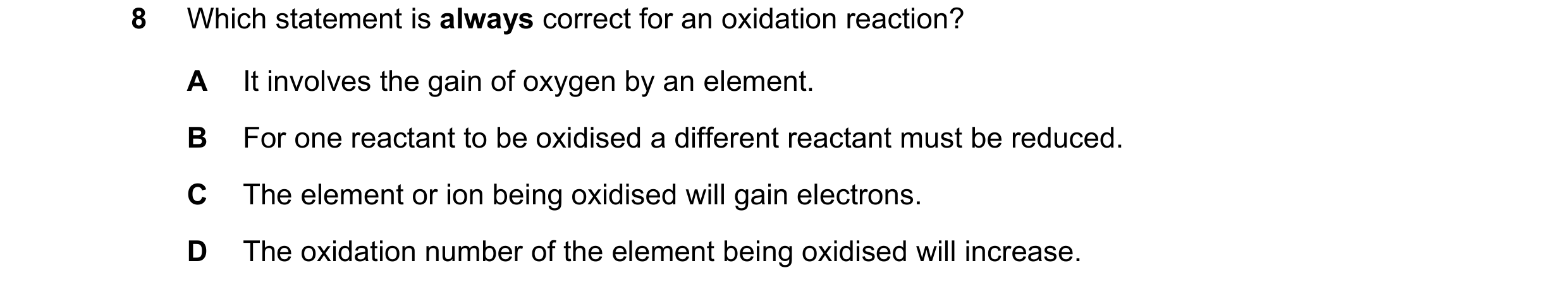 Question 173: Which statement is always correct for an oxidation reaction? A It involves the gain of oxygen by an element. B For one reactant to be oxidi…