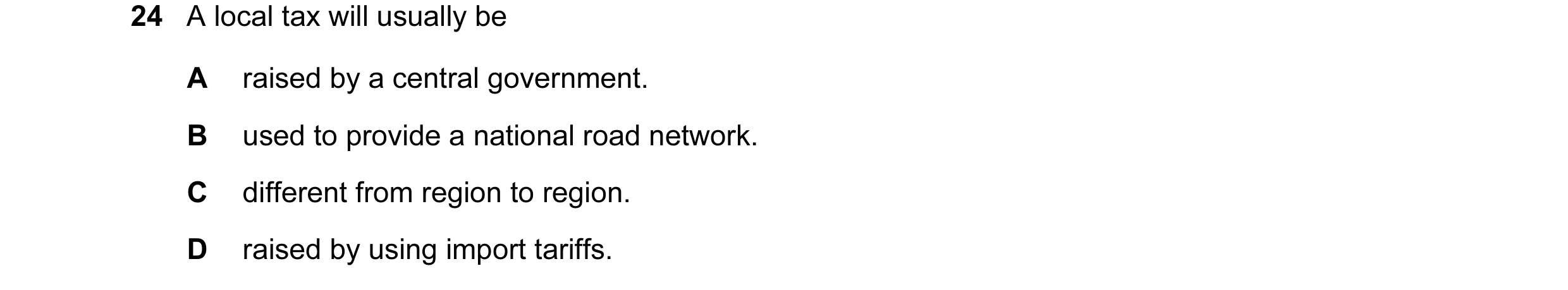 Question 15: A local tax will usually be A raised by a central government. B used to provide a national road network. C different from region to region.…