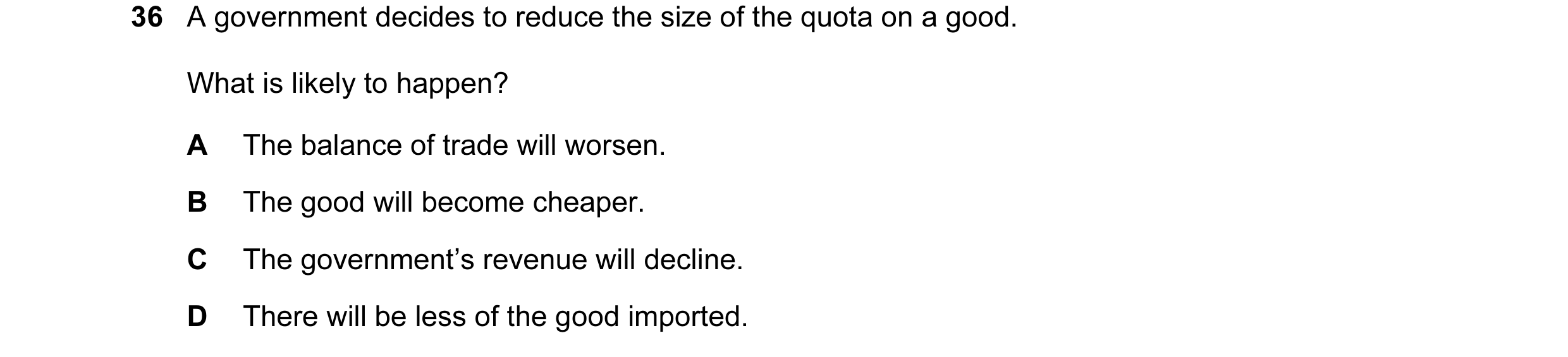 Question 11: A government decides to reduce the size of the quota on a good. What is likely to happen? A The balance of trade will worsen. B The good wi…