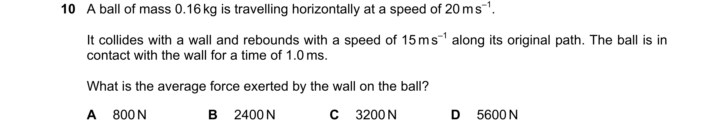 Question 153: A ball of mass 0.16 kg is travelling horizontally at a speed of 20 m s–1. It collides with a wall and rebounds with a speed of 15 m s–1 alo…