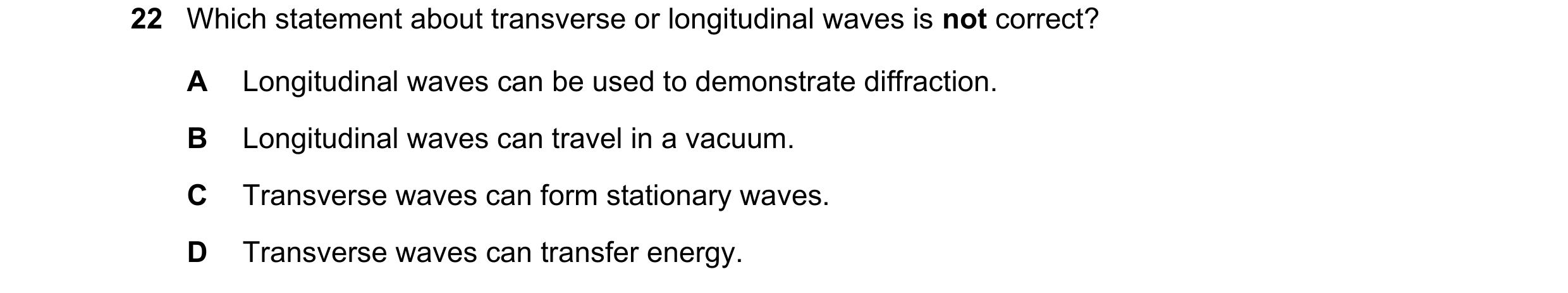 Question 28: Which statement about transverse or longitudinal waves is not correct? A Longitudinal waves can be used to demonstrate diffraction. B Longi…
