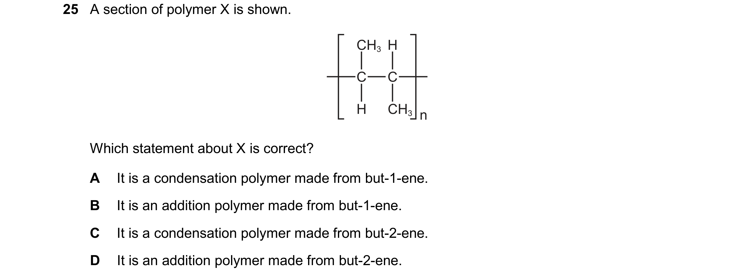 Question 17: A section of polymer X is shown. CH3 H C C H CH3 n Which statement about X is correct? A It is a condensation polymer made from but-1-ene. …