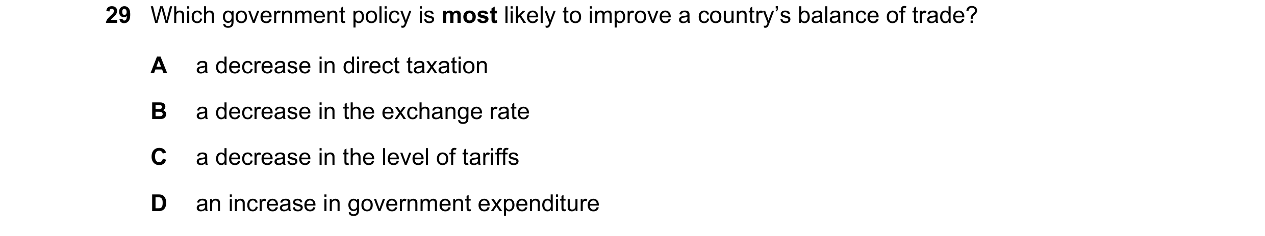 Question 101: Which government policy is most likely to improve a country’s balance of trade? A a decrease in direct taxation B a decrease in the exchang…