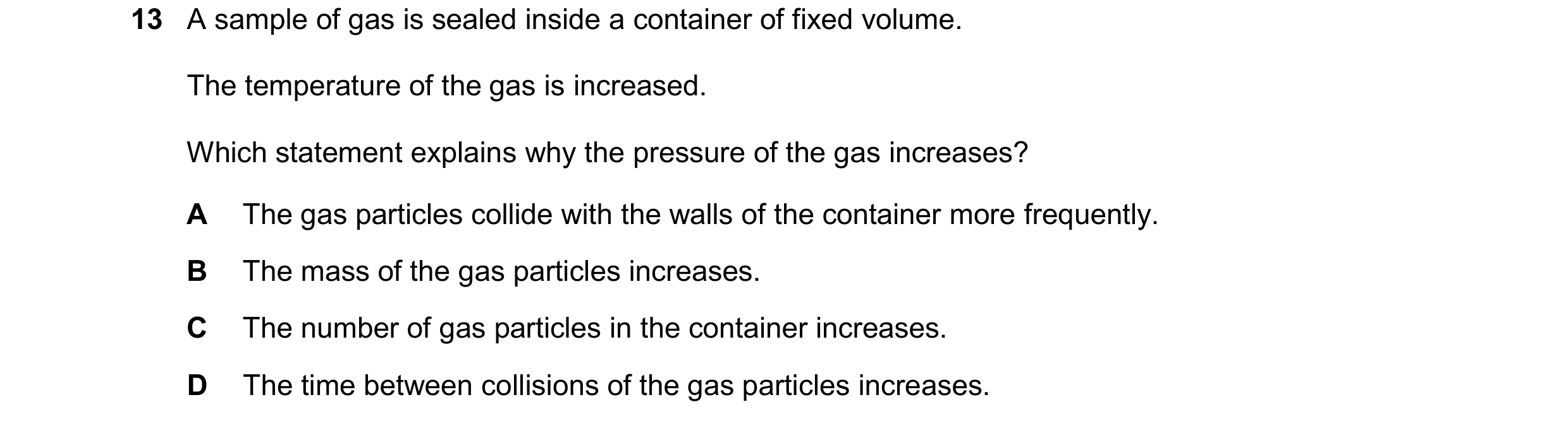 Question 150: A sample of gas is sealed inside a container of fixed volume. The temperature of the gas is increased. Which statement explains why the pre…