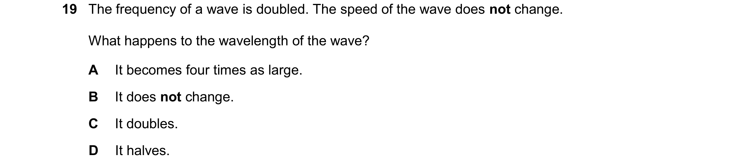 Question 130: The frequency of a wave is doubled. The speed of the wave does not change. What happens to the wavelength of the wave? A It becomes four ti…